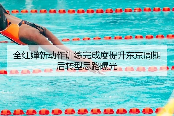全红婵新动作训练完成度提升东京周期后转型思路曝光