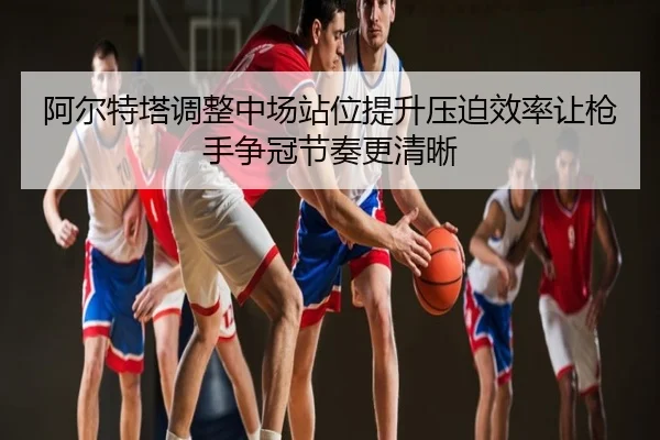 阿尔特塔调整中场站位提升压迫效率让枪手争冠节奏更清晰