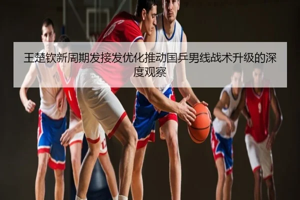 王楚钦新周期发接发优化推动国乒男线战术升级的深度观察